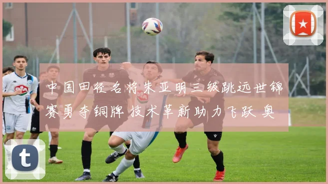 中国田径名将朱亚明三级跳远世锦赛勇夺铜牌 技术革新助力飞跃 奥运前景光明