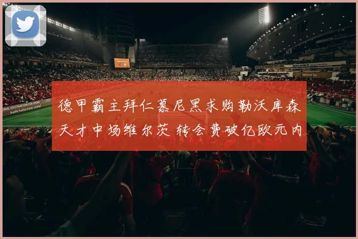 德甲霸主拜仁慕尼黑求购勒沃库森天才中场维尔茨 转会费破亿欧元内幕与谈判细节全追踪