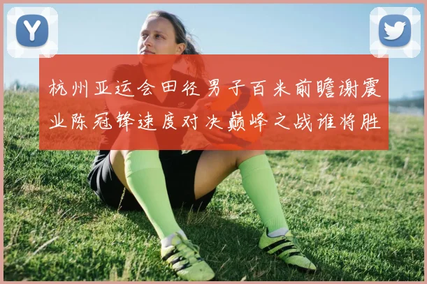 杭州亚运会田径男子百米前瞻谢震业陈冠锋速度对决巅峰之战谁将胜出