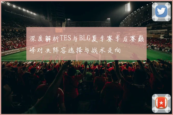 深度解析TES与BLG夏季赛季后赛巅峰对决阵容选择与战术走向