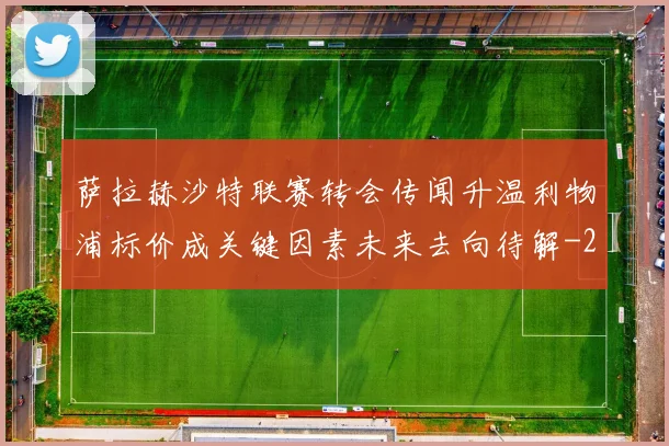 萨拉赫沙特联赛转会传闻升温利物浦标价成关键因素未来去向待解