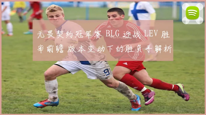 无畏契约冠军赛 BLG 迎战 LEV 胜率前瞻 版本变动下的胜负手解析