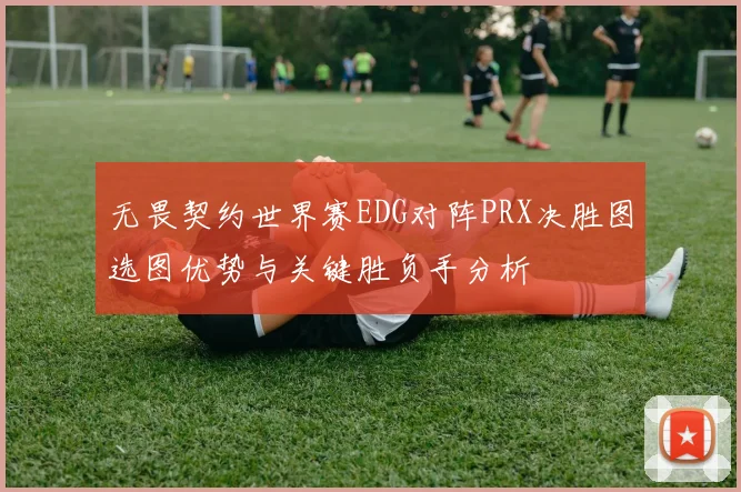 无畏契约世界赛EDG对阵PRX决胜图选图优势与关键胜负手分析