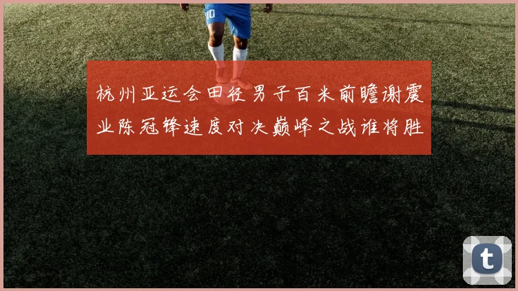 杭州亚运会田径男子百米前瞻谢震业陈冠锋速度对决巅峰之战谁将胜出
