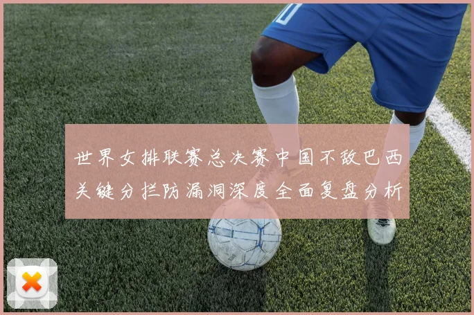 世界女排联赛总决赛中国不敌巴西关键分拦防漏洞深度全面复盘分析