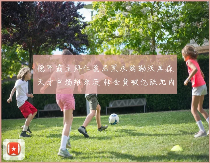 德甲霸主拜仁慕尼黑求购勒沃库森天才中场维尔茨 转会费破亿欧元内幕与谈判细节全追踪