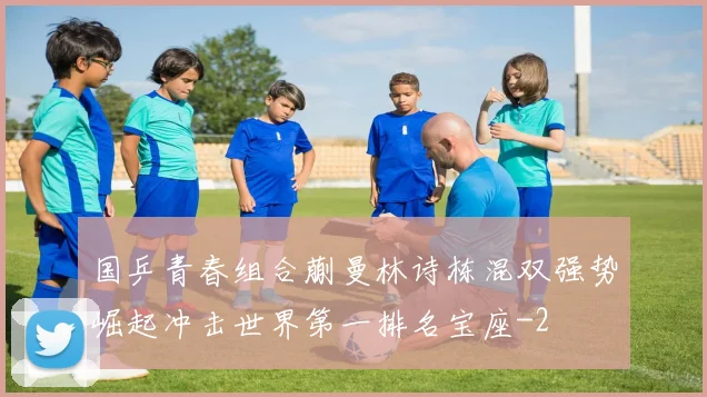 国乒青春组合蒯曼林诗栋混双强势崛起冲击世界第一排名宝座