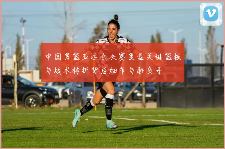 中国男篮亚运会决赛复盘关键篮板与战术转折背后细节与胜负手