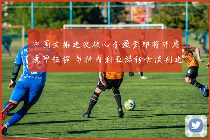 中国女排进攻核心李盈莹即将开启意甲征程 与科内利亚诺转会谈判进入最后阶段即将签约