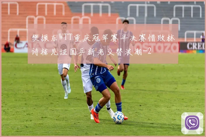 樊振东WTT重庆冠军赛半决赛惜败林诗栋见证国乒新老交替浪潮
