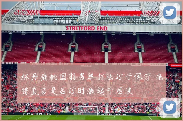 林丹痛批国羽男单打法过于保守 老将直言是否过时激起千层浪