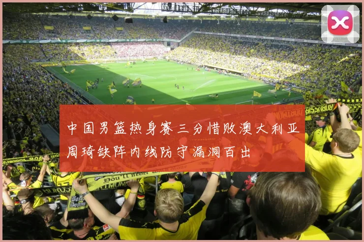 中国男篮热身赛三分惜败澳大利亚周琦缺阵内线防守漏洞百出