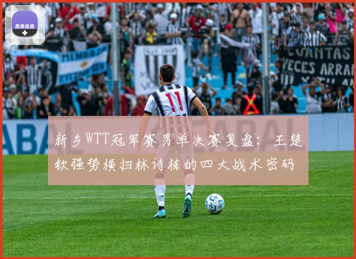 新乡WTT冠军赛男单决赛复盘：王楚钦强势横扫林诗栋的四大战术密码