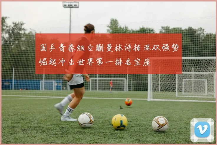 国乒青春组合蒯曼林诗栋混双强势崛起冲击世界第一排名宝座