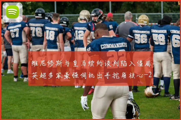 维尼修斯与皇马续约谈判陷入僵局英超多家豪强伺机出手挖角核心