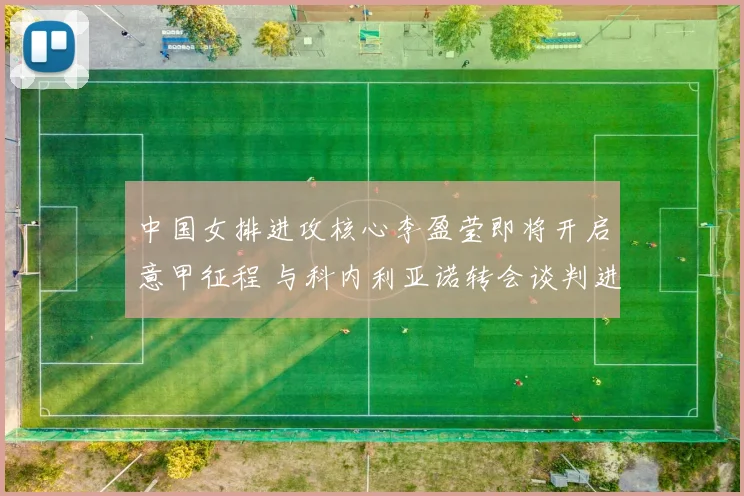 中国女排进攻核心李盈莹即将开启意甲征程 与科内利亚诺转会谈判进入最后阶段即将签约