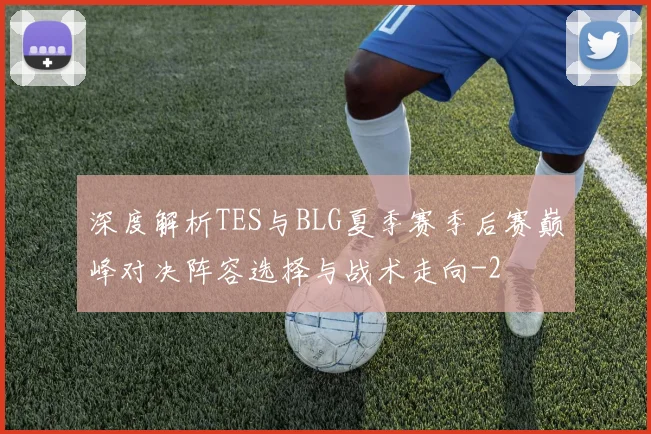 深度解析TES与BLG夏季赛季后赛巅峰对决阵容选择与战术走向