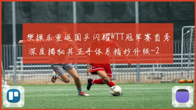 樊振东重返国乒闪耀WTT冠军赛首秀 深度揭秘其正手体系精妙升级