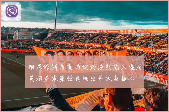 维尼修斯与皇马续约谈判陷入僵局英超多家豪强伺机出手挖角核心