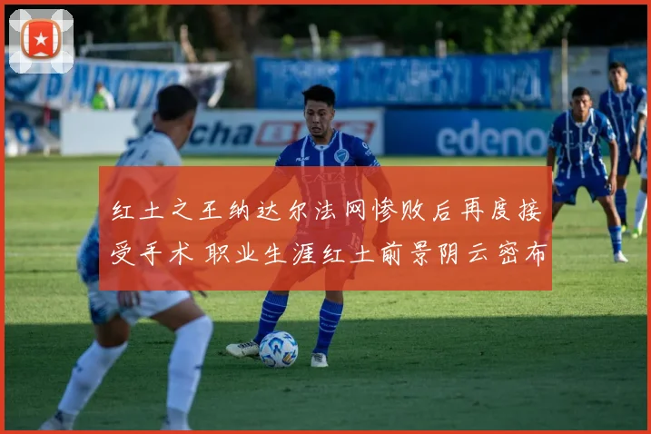 红土之王纳达尔法网惨败后再度接受手术 职业生涯红土前景阴云密布令人担忧