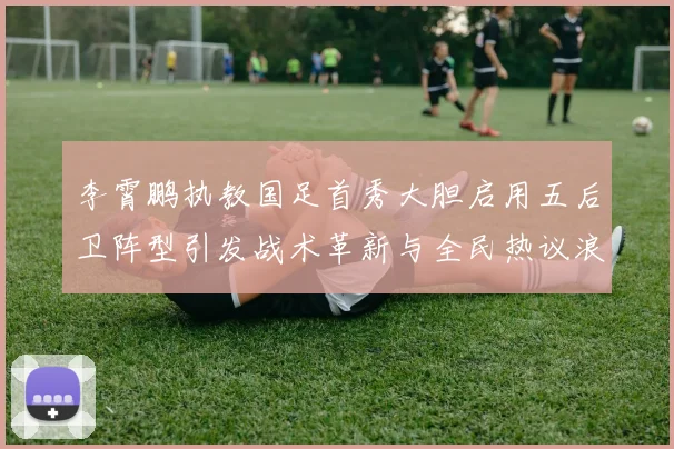 李霄鹏执教国足首秀大胆启用五后卫阵型引发战术革新与全民热议浪潮