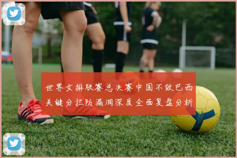 世界女排联赛总决赛中国不敌巴西关键分拦防漏洞深度全面复盘分析