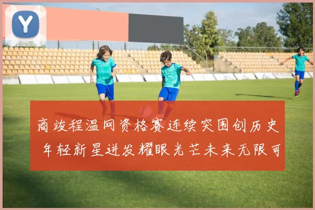 商竣程温网资格赛连续突围创历史 年轻新星迸发耀眼光芒未来无限可期