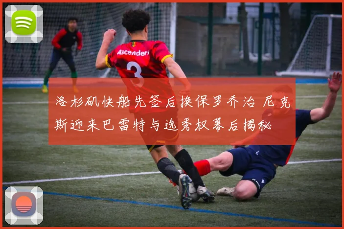 洛杉矶快船先签后换保罗乔治 尼克斯迎来巴雷特与选秀权幕后揭秘