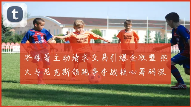 字母哥主动请求交易引爆全联盟 热火与尼克斯领跑争夺战核心筹码深度曝光