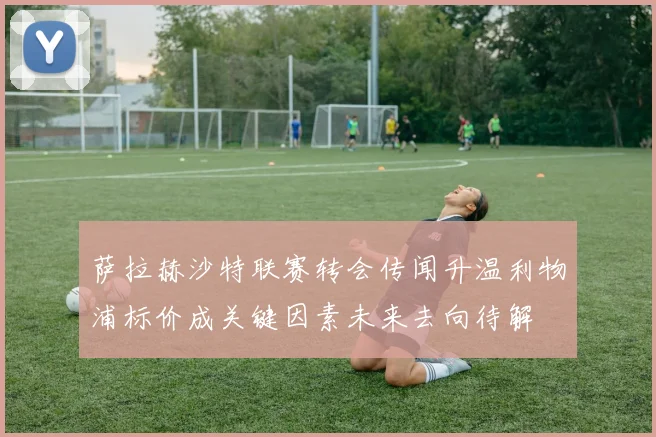 萨拉赫沙特联赛转会传闻升温利物浦标价成关键因素未来去向待解