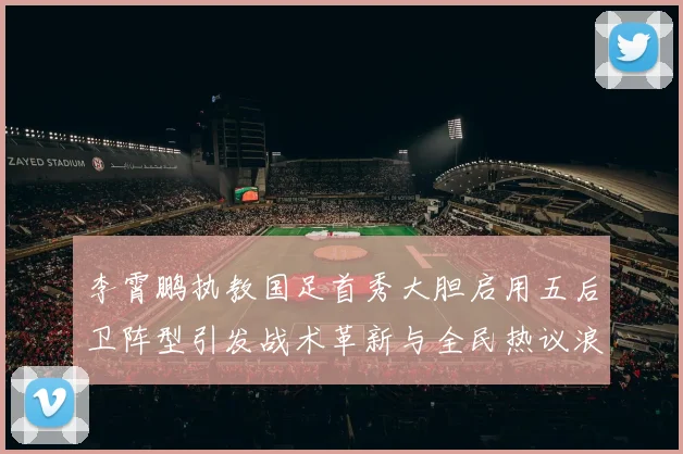 李霄鹏执教国足首秀大胆启用五后卫阵型引发战术革新与全民热议浪潮