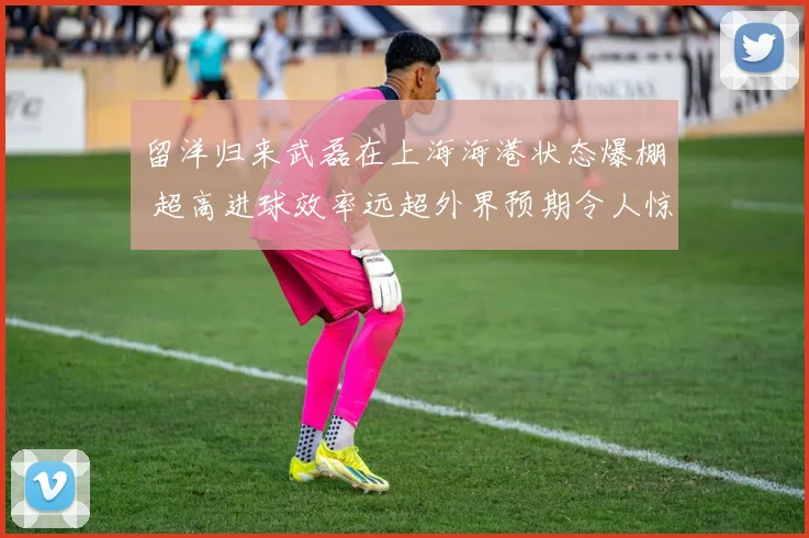 留洋归来武磊在上海海港状态爆棚 超高进球效率远超外界预期令人惊叹