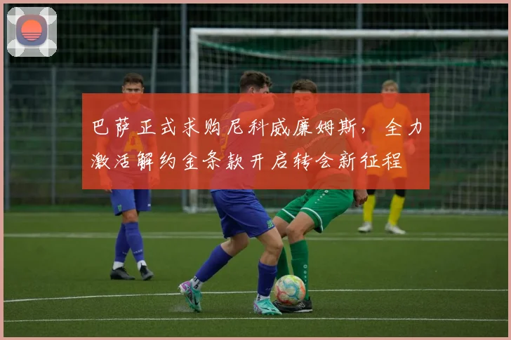 巴萨正式求购尼科威廉姆斯，全力激活解约金条款开启转会新征程