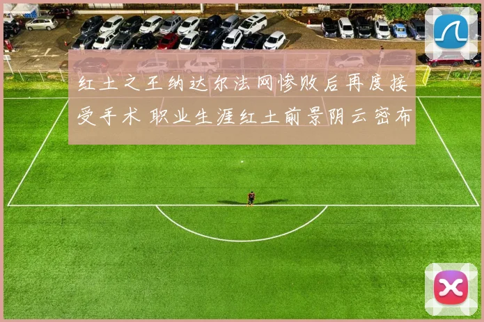 红土之王纳达尔法网惨败后再度接受手术 职业生涯红土前景阴云密布令人担忧