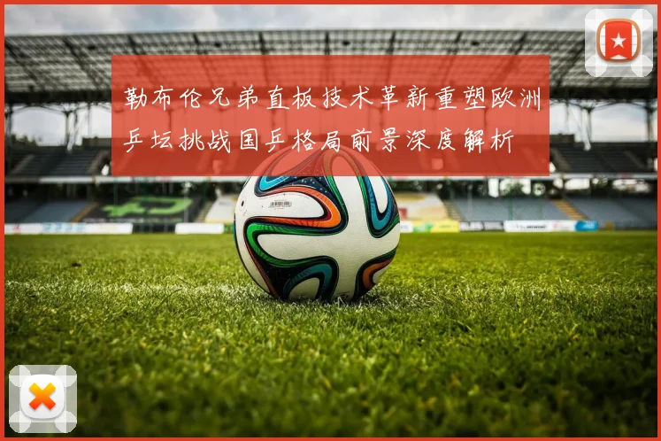 勒布伦兄弟直板技术革新重塑欧洲乒坛挑战国乒格局前景深度解析