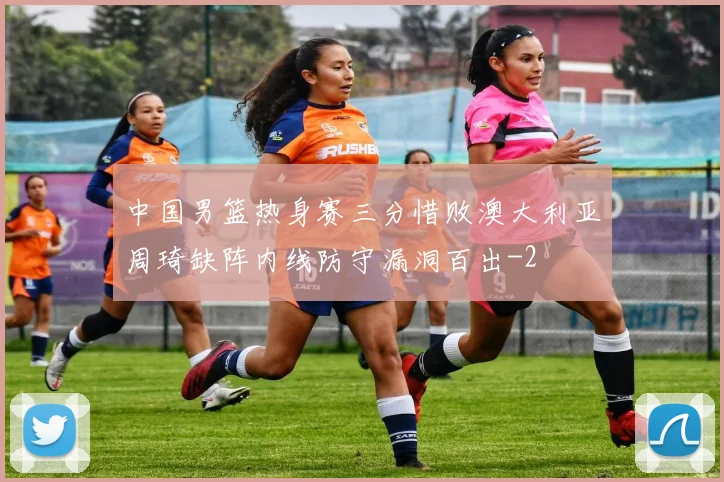 中国男篮热身赛三分惜败澳大利亚周琦缺阵内线防守漏洞百出